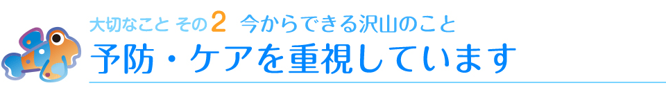 大切なことその2　今からできる沢山のこと　予防・ケアを重視しています