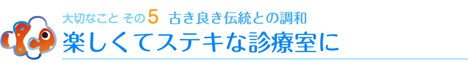 大切なことその5　古き良き伝統との調和　楽しくてステキな診療室に