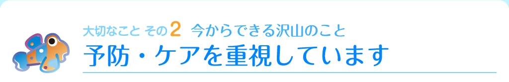 大切なこと その2　今からできる沢山のこと　予防・ケアを重視しています