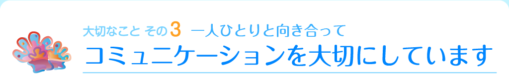 大切なこと その3　一人ひとりと向き合って　コミュニケーションを大切にしています