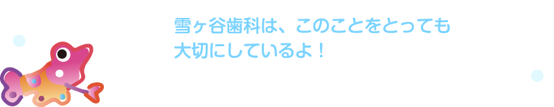 雪ヶ谷歯科は、このことをとっても大切にしているよ!