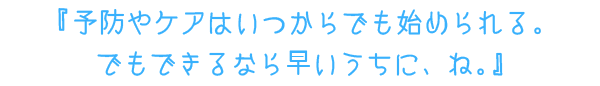 『予防やケアはいつからでも始められる。　でもできるなら早いうちに、ね。』