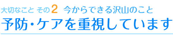 大切なこと その2 今からできる沢山のこと 予防・ケアを重視しています